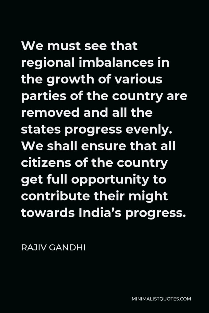 Rajiv Gandhi Quote - We must see that regional imbalances in the growth of various parties of the country are removed and all the states progress evenly. We shall ensure that all citizens of the country get full opportunity to contribute their might towards India’s progress.