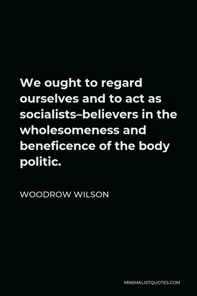 Woodrow Wilson Quote - We ought to regard ourselves and to act as socialists–believers in the wholesomeness and beneficence of the body politic.