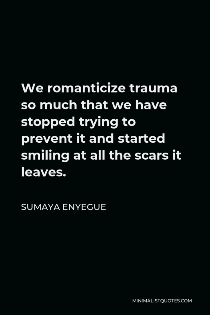 Sumaya Enyegue Quote - We romanticize trauma so much that we have stopped trying to prevent it and started smiling at all the scars it leaves.
