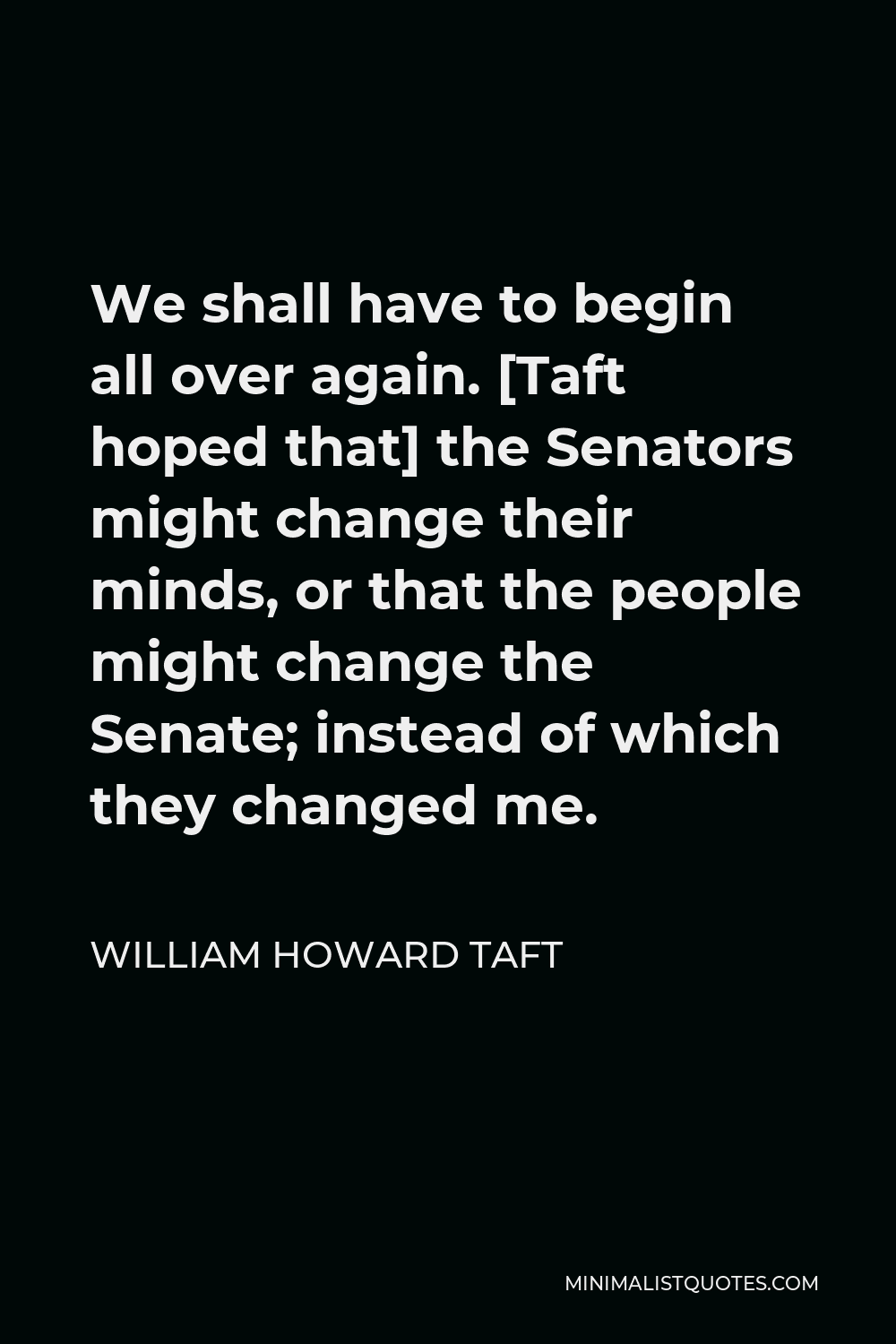 William Howard Taft Quote - We shall have to begin all over again. [Taft hoped that] the Senators might change their minds, or that the people might change the Senate; instead of which they changed me.