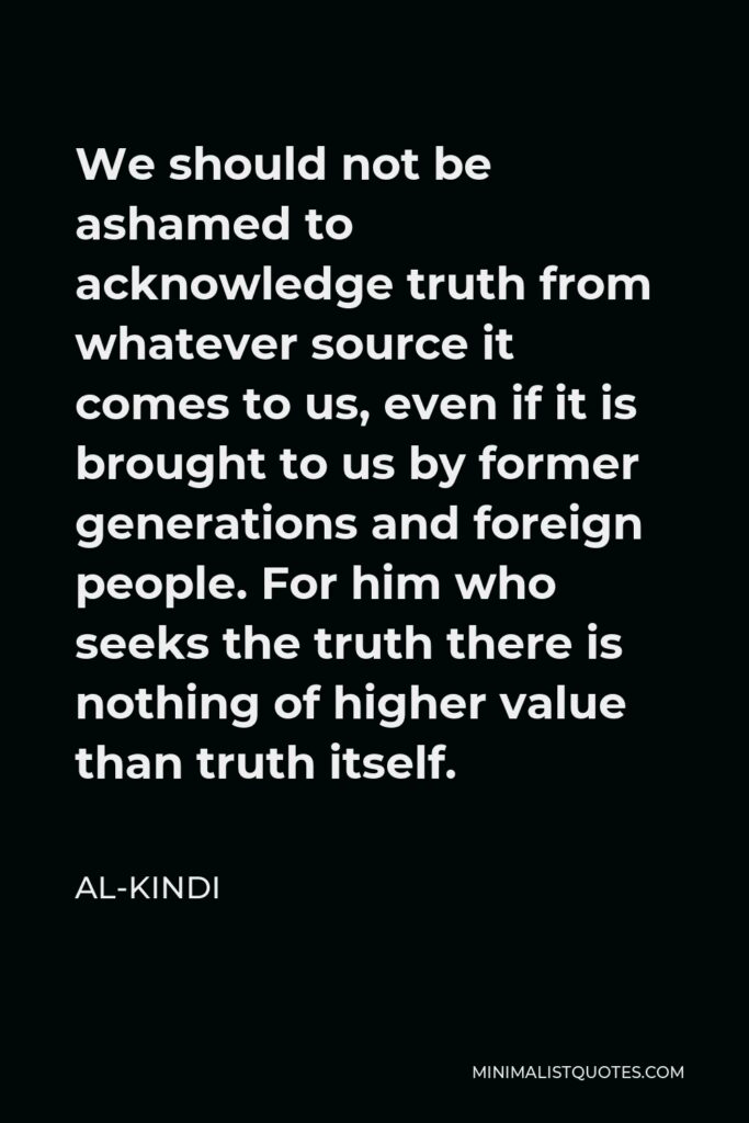 Al-Kindi Quote - We should not be ashamed to acknowledge truth from whatever source it comes to us, even if it is brought to us by former generations and foreign people. For him who seeks the truth there is nothing of higher value than truth itself.