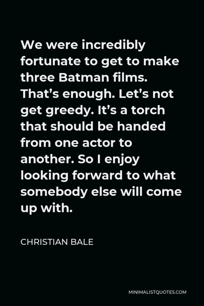 Christian Bale Quote - We were incredibly fortunate to get to make three Batman films. That’s enough. Let’s not get greedy. It’s a torch that should be handed from one actor to another. So I enjoy looking forward to what somebody else will come up with.