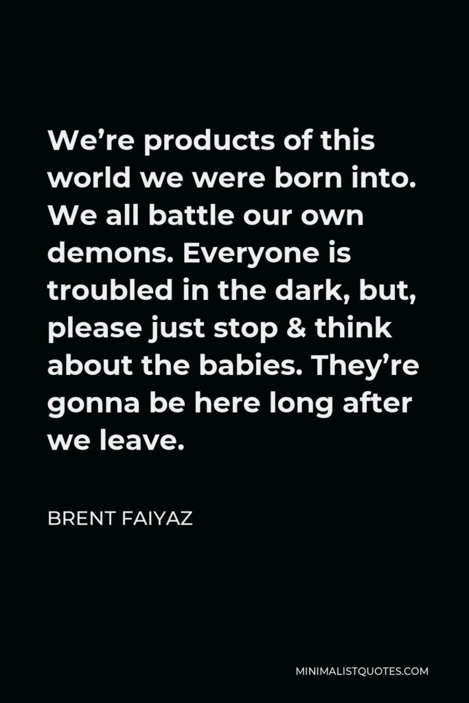 Brent Faiyaz Quote - We’re products of this world we were born into. We all battle our own demons. Everyone is troubled in the dark, but, please just stop & think about the babies. They’re gonna be here long after we leave.