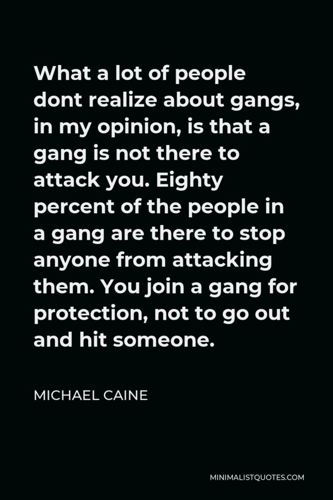 Michael Caine Quote - What a lot of people dont realize about gangs, in my opinion, is that a gang is not there to attack you. Eighty percent of the people in a gang are there to stop anyone from attacking them. You join a gang for protection, not to go out and hit someone.