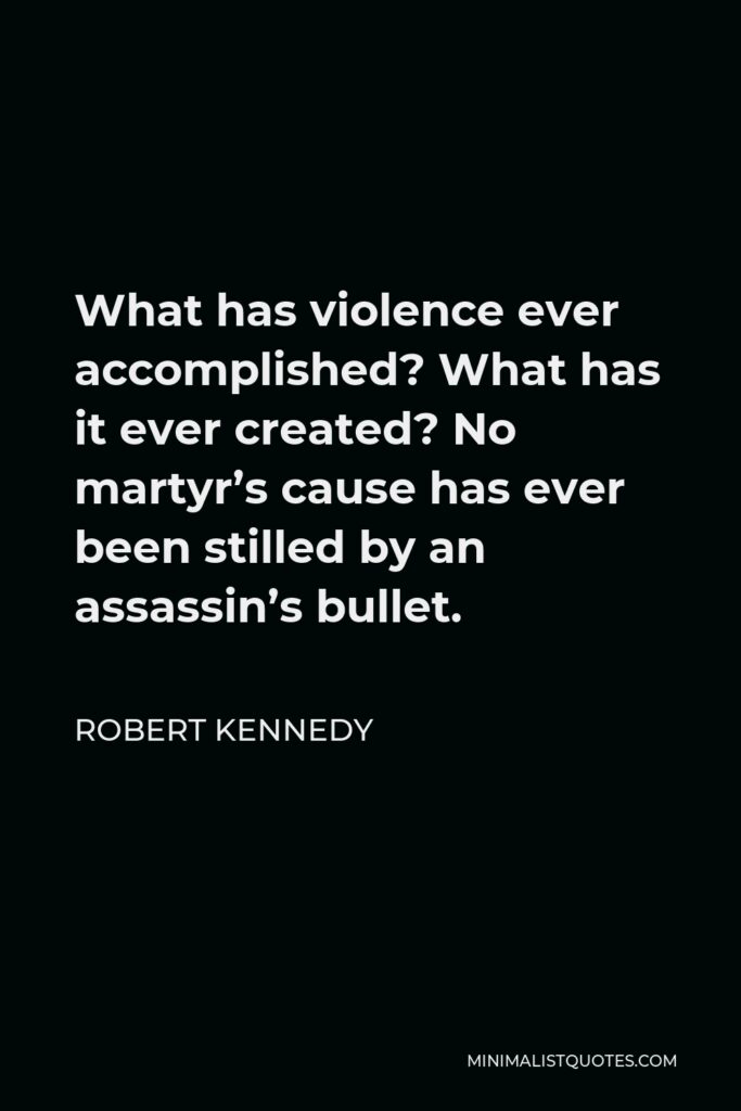 Robert Kennedy Quote - What has violence ever accomplished? What has it ever created? No martyr’s cause has ever been stilled by an assassin’s bullet.