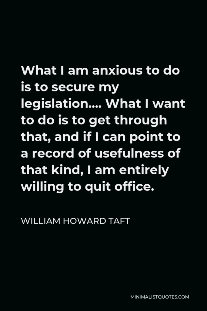 William Howard Taft Quote - What I am anxious to do is to secure my legislation…. What I want to do is to get through that, and if I can point to a record of usefulness of that kind, I am entirely willing to quit office.
