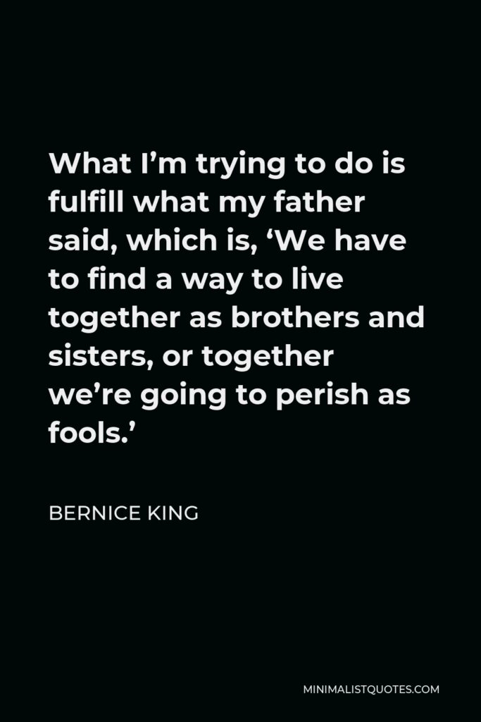 Bernice King Quote - What I’m trying to do is fulfill what my father said, which is, ‘We have to find a way to live together as brothers and sisters, or together we’re going to perish as fools.’