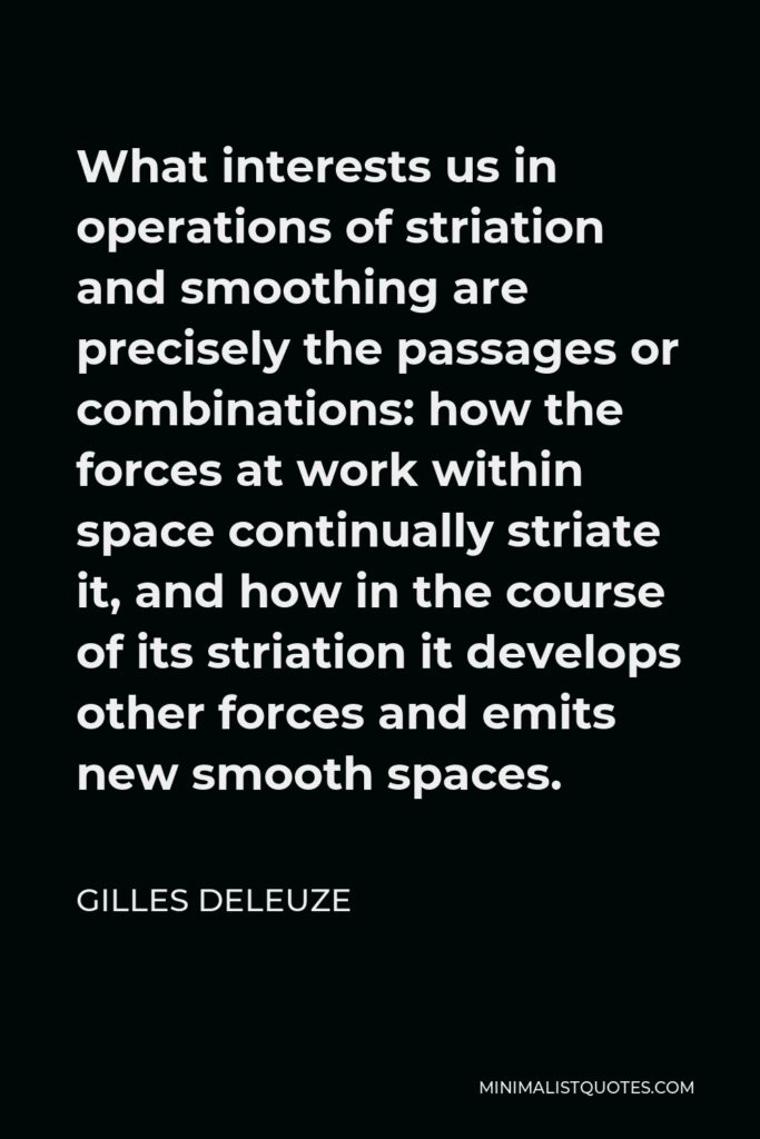 Gilles Deleuze Quote - What interests us in operations of striation and smoothing are precisely the passages or combinations: how the forces at work within space continually striate it, and how in the course of its striation it develops other forces and emits new smooth spaces.