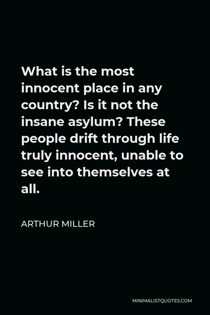 Arthur Miller Quote - What is the most innocent place in any country? Is it not the insane asylum? These people drift through life truly innocent, unable to see into themselves at all.