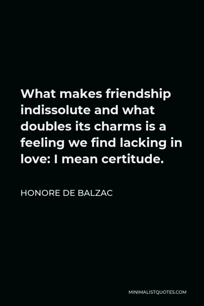 Honore de Balzac Quote - What makes friendship indissolute and what doubles its charms is a feeling we find lacking in love: I mean certitude.