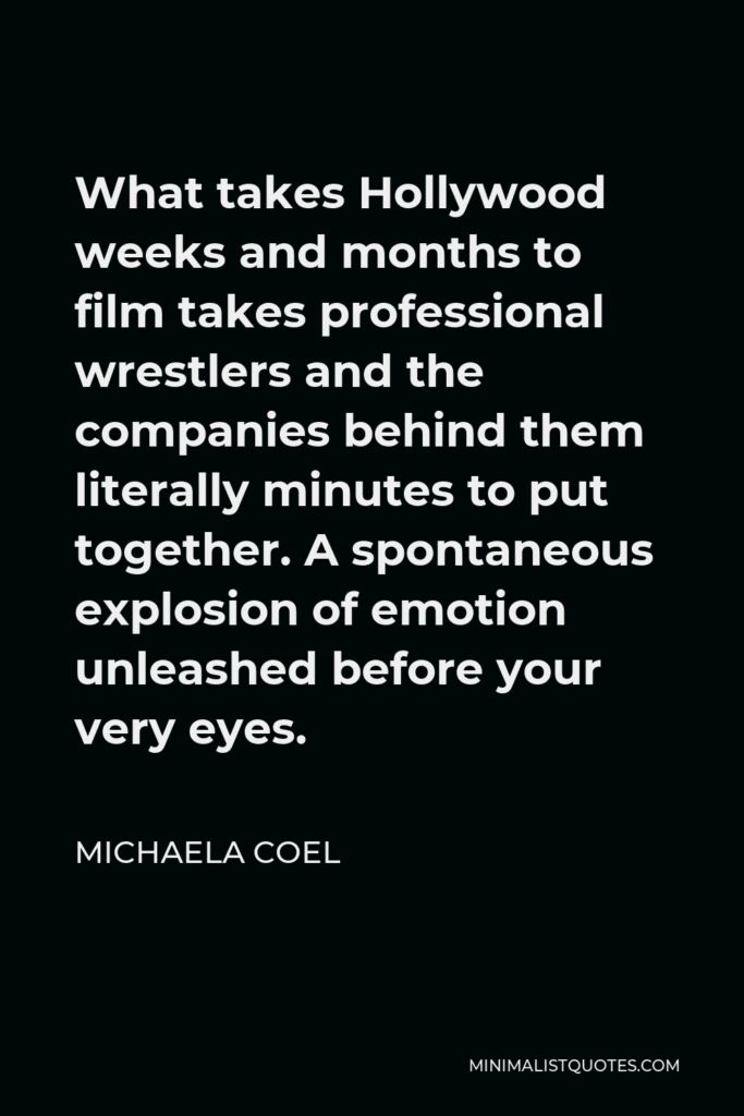 Michaela Coel Quote - What takes Hollywood weeks and months to film takes professional wrestlers and the companies behind them literally minutes to put together. A spontaneous explosion of emotion unleashed before your very eyes.