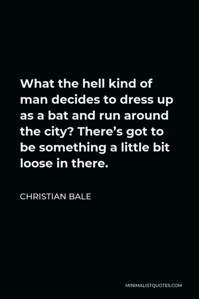 Christian Bale Quote - What the hell kind of man decides to dress up as a bat and run around the city? There’s got to be something a little bit loose in there.