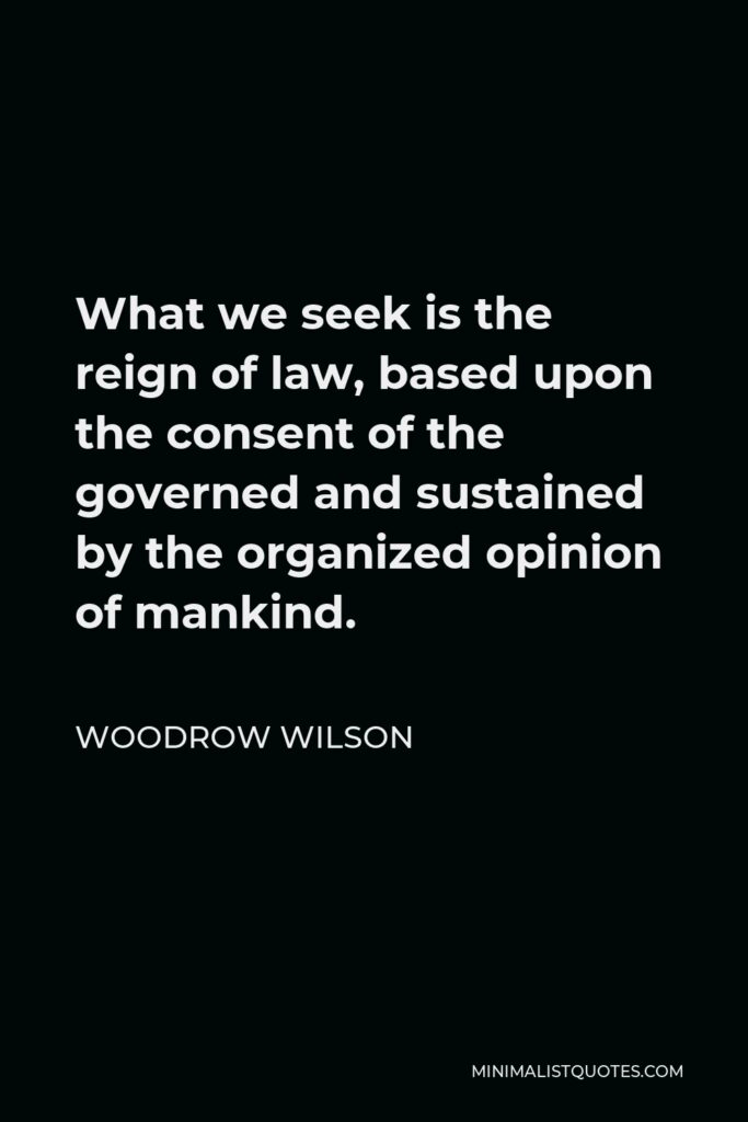 Woodrow Wilson Quote - What we seek is the reign of law, based upon the consent of the governed and sustained by the organized opinion of mankind.