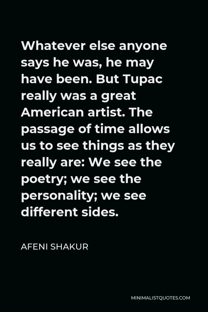 Afeni Shakur Quote - Whatever else anyone says he was, he may have been. But Tupac really was a great American artist. The passage of time allows us to see things as they really are: We see the poetry; we see the personality; we see different sides.