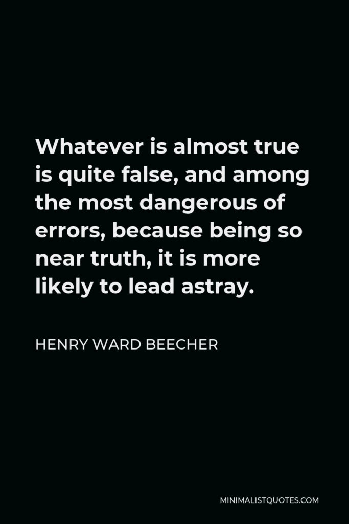 Henry Ward Beecher Quote - Whatever is almost true is quite false, and among the most dangerous of errors, because being so near truth, it is more likely to lead astray.