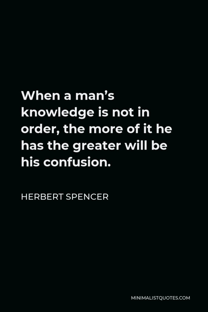Herbert Spencer Quote - When a man’s knowledge is not in order, the more of it he has the greater will be his confusion.