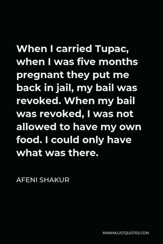 Afeni Shakur Quote - When I carried Tupac, when I was five months pregnant they put me back in jail, my bail was revoked. When my bail was revoked, I was not allowed to have my own food. I could only have what was there.