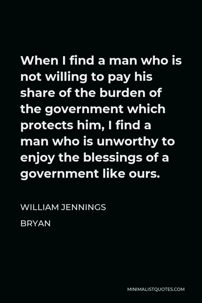 William Jennings Bryan Quote - When I find a man who is not willing to pay his share of the burden of the government which protects him, I find a man who is unworthy to enjoy the blessings of a government like ours.