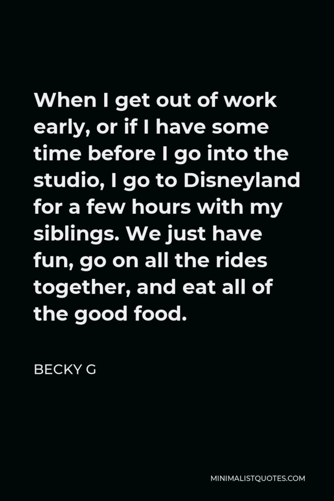 Becky G Quote - When I get out of work early, or if I have some time before I go into the studio, I go to Disneyland for a few hours with my siblings. We just have fun, go on all the rides together, and eat all of the good food.