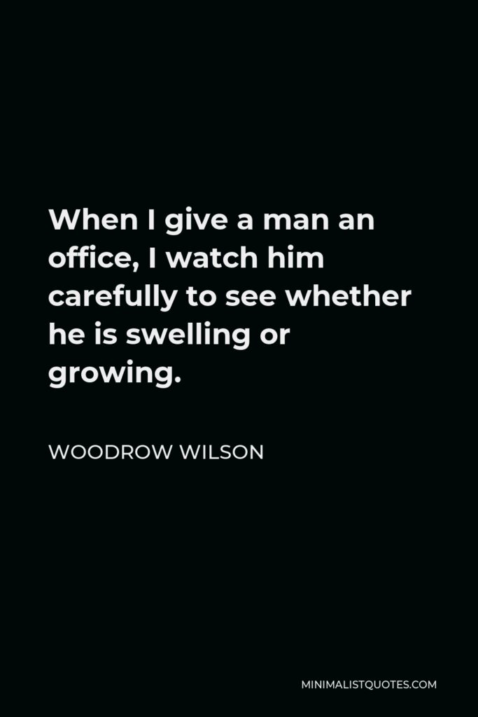 Woodrow Wilson Quote - When I give a man an office, I watch him carefully to see whether he is swelling or growing.