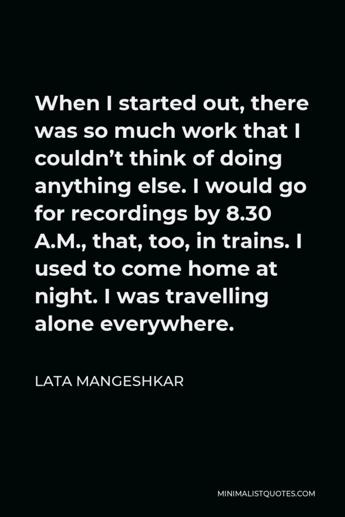 Lata Mangeshkar Quote - When I started out, there was so much work that I couldn’t think of doing anything else. I would go for recordings by 8.30 A.M., that, too, in trains. I used to come home at night. I was travelling alone everywhere.