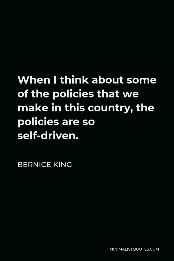 Bernice King Quote - When I think about some of the policies that we make in this country, the policies are so self-driven.