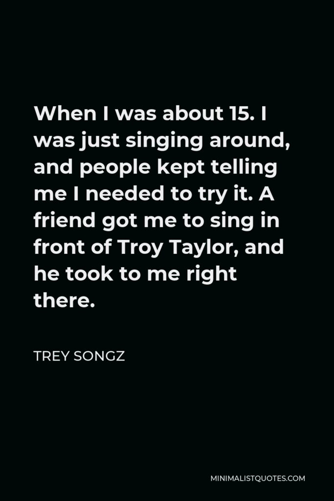 Trey Songz Quote - When I was about 15. I was just singing around, and people kept telling me I needed to try it. A friend got me to sing in front of Troy Taylor, and he took to me right there.