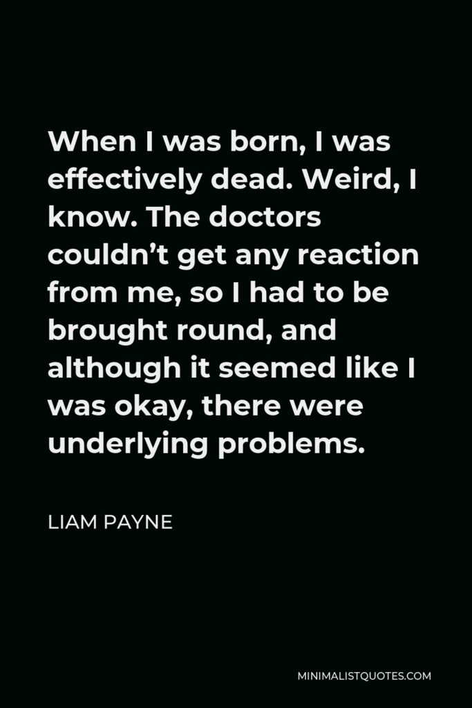 Liam Payne Quote - When I was born, I was effectively dead. Weird, I know. The doctors couldn’t get any reaction from me, so I had to be brought round, and although it seemed like I was okay, there were underlying problems.