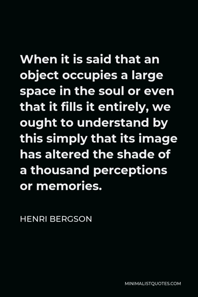 Henri Bergson Quote - When it is said that an object occupies a large space in the soul or even that it fills it entirely, we ought to understand by this simply that its image has altered the shade of a thousand perceptions or memories.