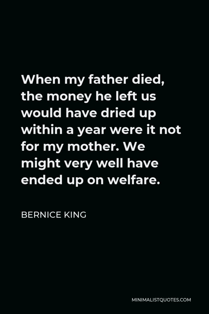 Bernice King Quote - When my father died, the money he left us would have dried up within a year were it not for my mother. We might very well have ended up on welfare.