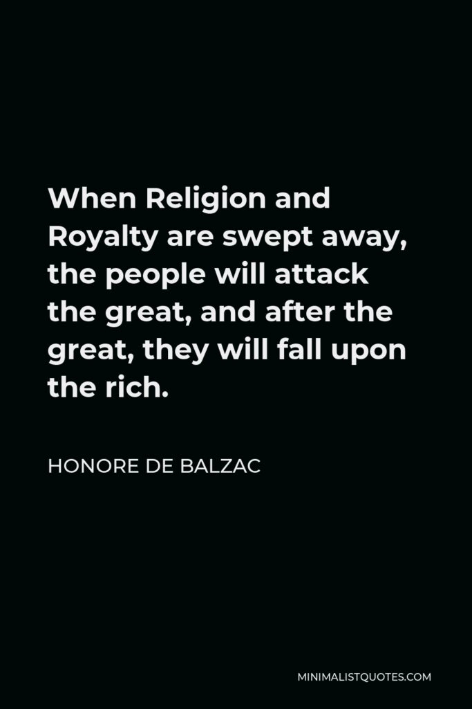 Honore de Balzac Quote - When Religion and Royalty are swept away, the people will attack the great, and after the great, they will fall upon the rich.