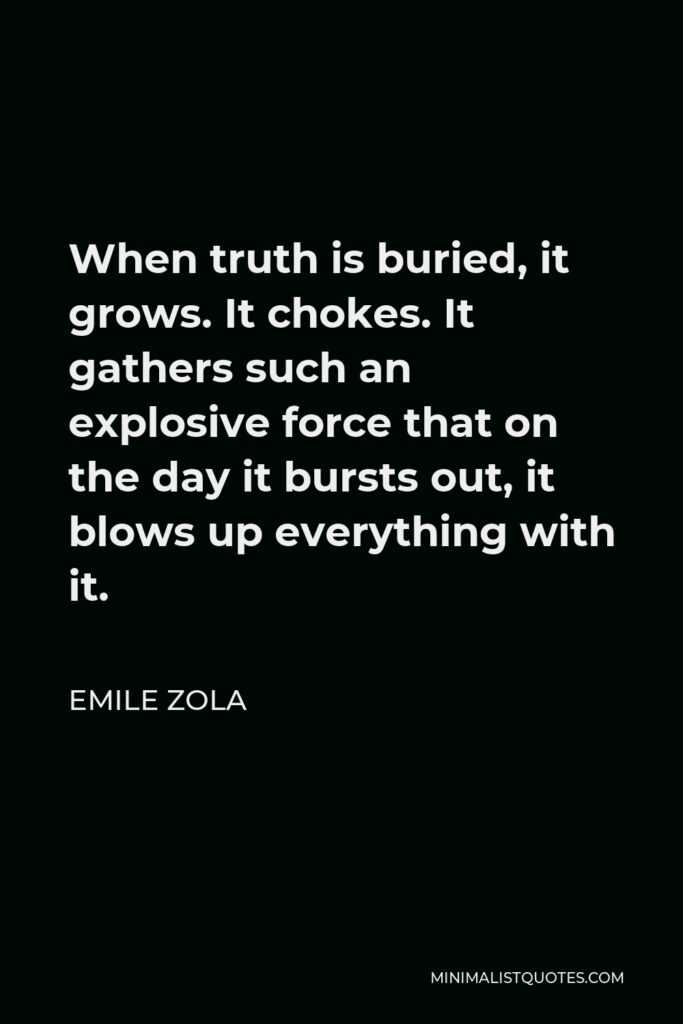 Emile Zola Quote - When truth is buried, it grows. It chokes. It gathers such an explosive force that on the day it bursts out, it blows up everything with it.