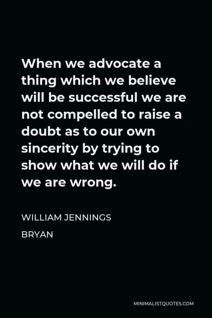 William Jennings Bryan Quote - When we advocate a thing which we believe will be successful we are not compelled to raise a doubt as to our own sincerity by trying to show what we will do if we are wrong.
