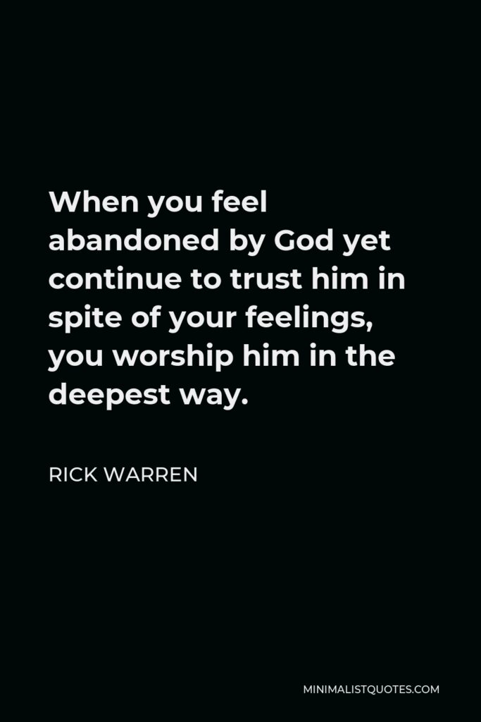 Rick Warren Quote - When you feel abandoned by God yet continue to trust him in spite of your feelings, you worship him in the deepest way.