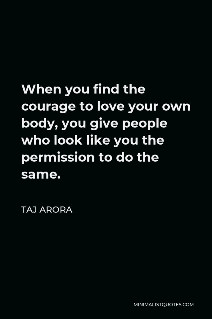 Taj Arora Quote - When you find the courage to love your own body, you give people who look like you the permission to do the same.