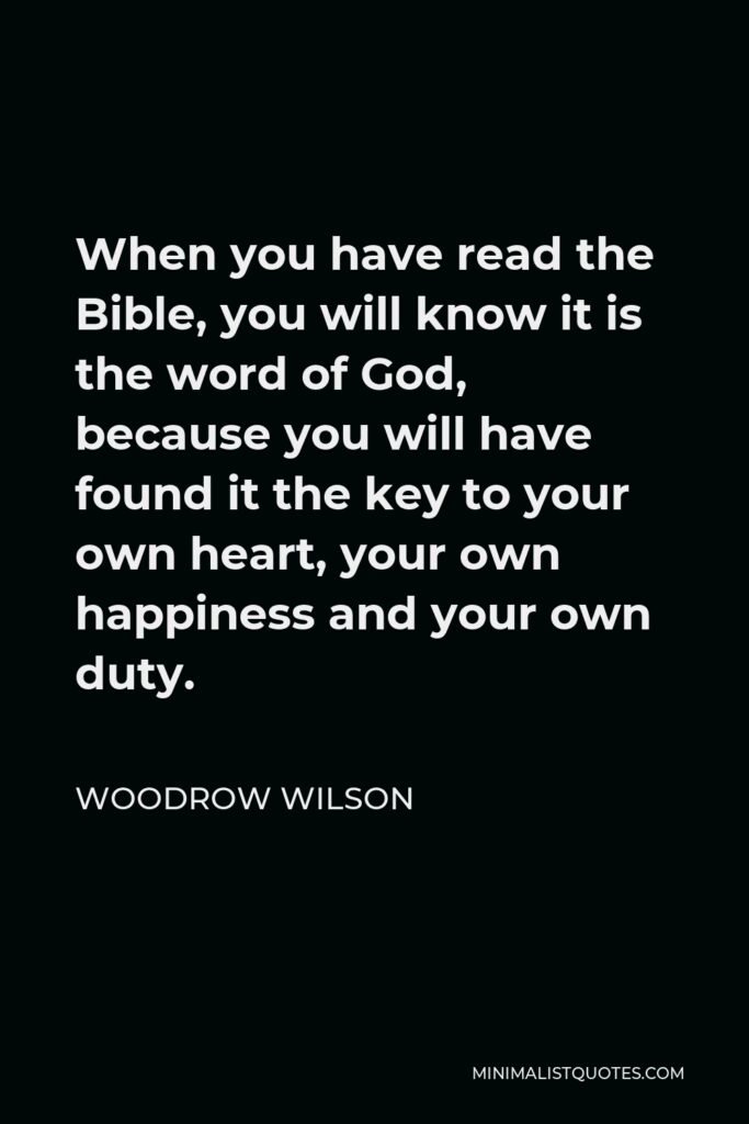 Woodrow Wilson Quote - When you have read the Bible, you will know it is the word of God, because you will have found it the key to your own heart, your own happiness and your own duty.