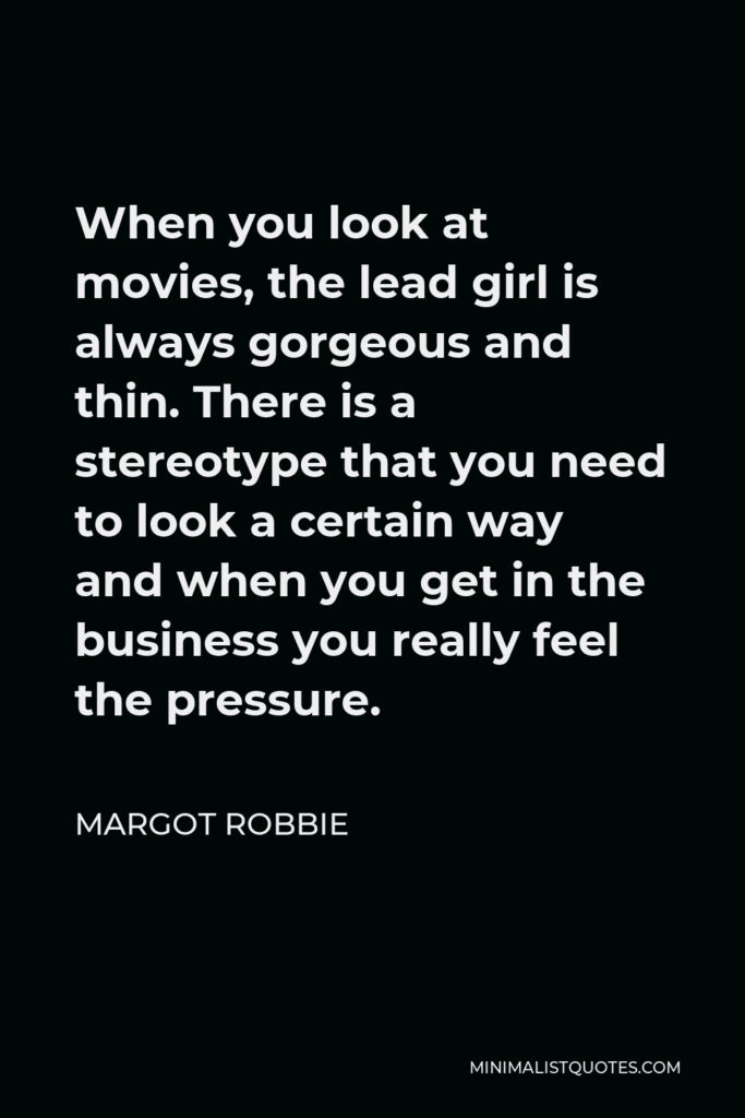 Margot Robbie Quote - When you look at movies, the lead girl is always gorgeous and thin. There is a stereotype that you need to look a certain way and when you get in the business you really feel the pressure.