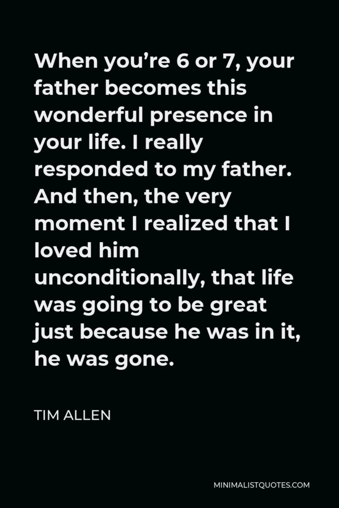 Tim Allen Quote - When you’re 6 or 7, your father becomes this wonderful presence in your life. I really responded to my father. And then, the very moment I realized that I loved him unconditionally, that life was going to be great just because he was in it, he was gone.