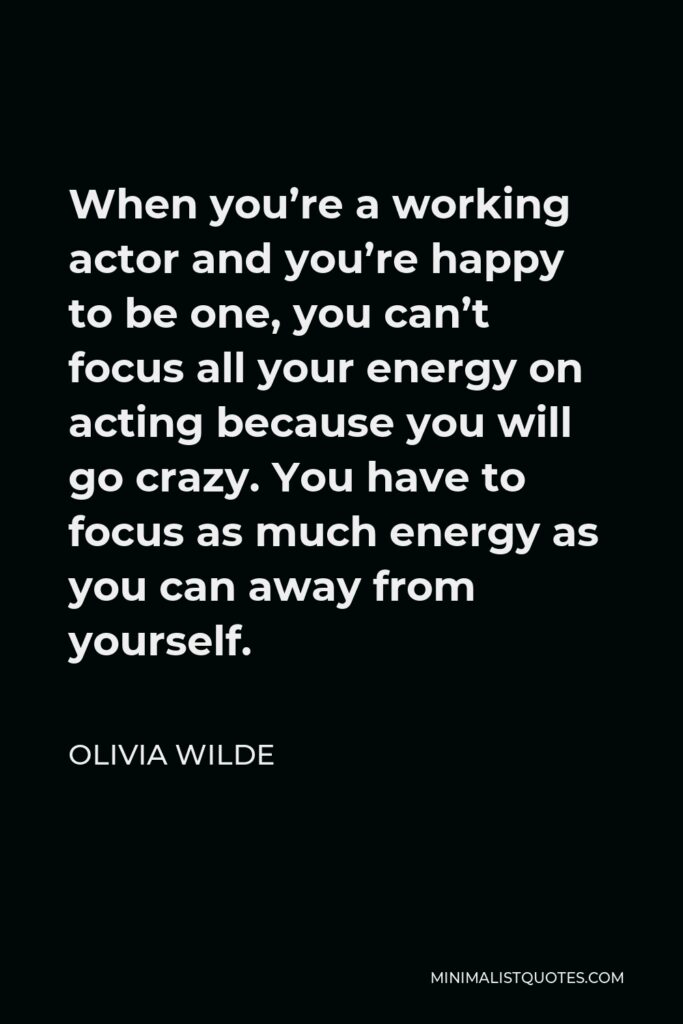 Olivia Wilde Quote - When you’re a working actor and you’re happy to be one, you can’t focus all your energy on acting because you will go crazy. You have to focus as much energy as you can away from yourself.