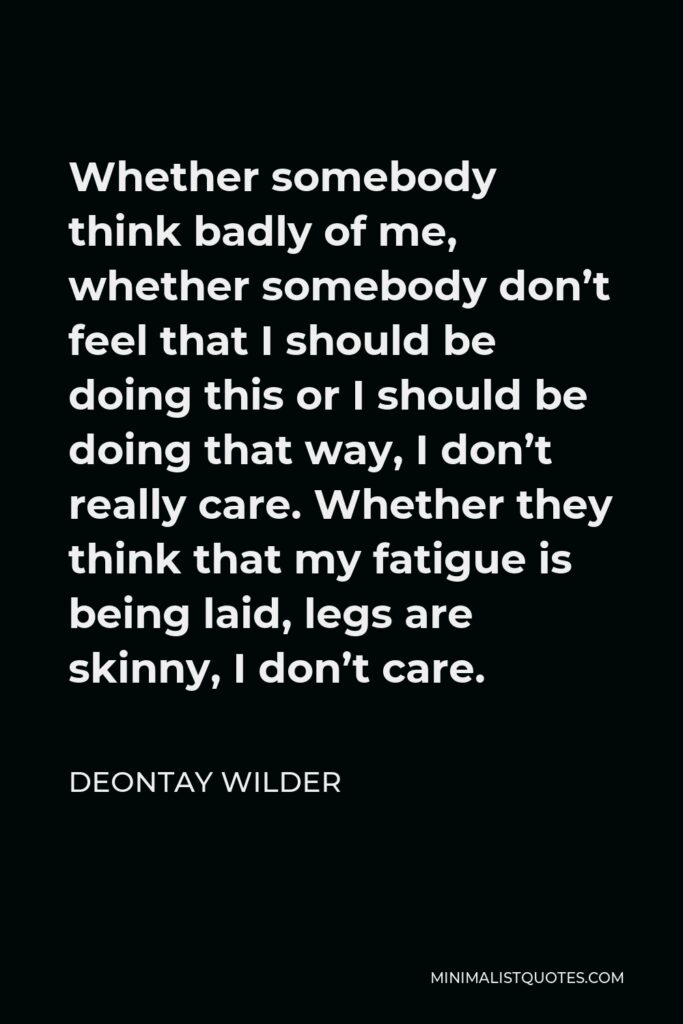 Deontay Wilder Quote - Whether somebody think badly of me, whether somebody don’t feel that I should be doing this or I should be doing that way, I don’t really care. Whether they think that my fatigue is being laid, legs are skinny, I don’t care.