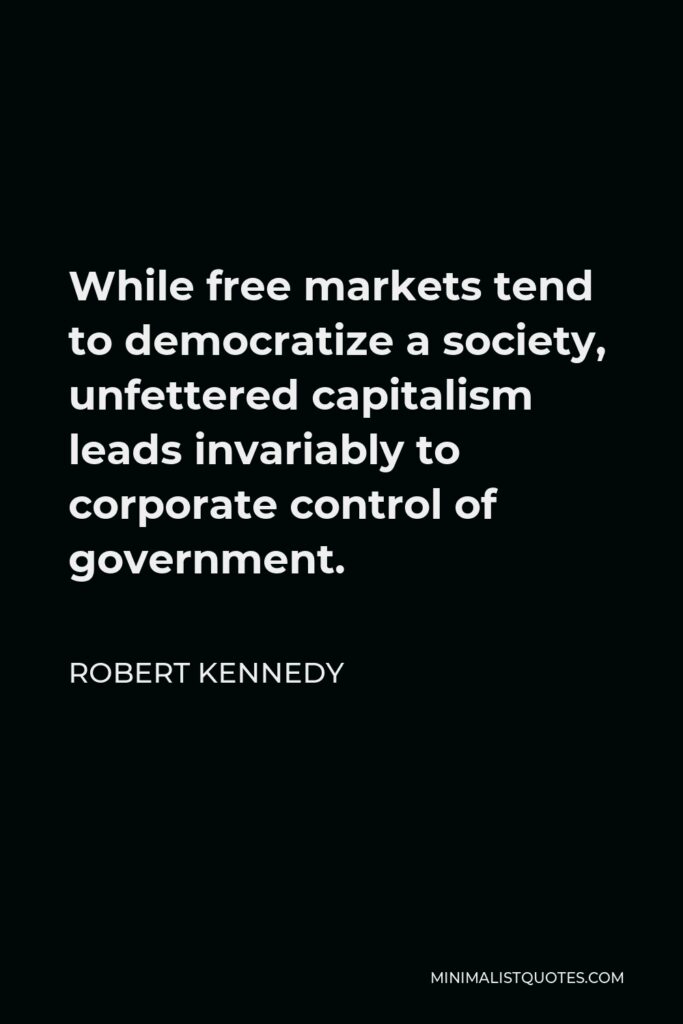 Robert Kennedy Quote - While free markets tend to democratize a society, unfettered capitalism leads invariably to corporate control of government.
