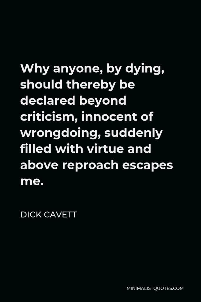 Dick Cavett Quote - Why anyone, by dying, should thereby be declared beyond criticism, innocent of wrongdoing, suddenly filled with virtue and above reproach escapes me.