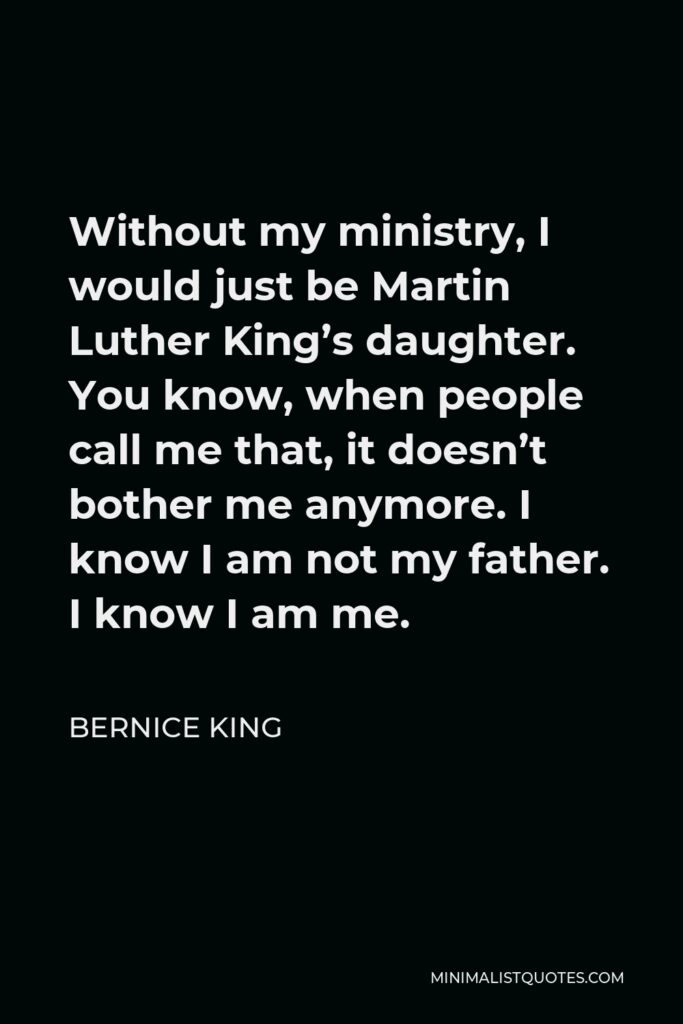 Bernice King Quote - Without my ministry, I would just be Martin Luther King’s daughter. You know, when people call me that, it doesn’t bother me anymore. I know I am not my father. I know I am me.