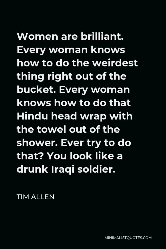 Tim Allen Quote - Women are brilliant. Every woman knows how to do the weirdest thing right out of the bucket. Every woman knows how to do that Hindu head wrap with the towel out of the shower. Ever try to do that? You look like a drunk Iraqi soldier.