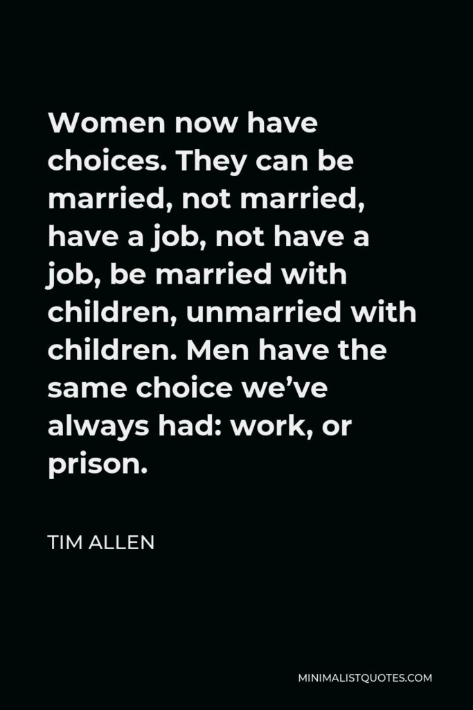 Tim Allen Quote - Women now have choices. They can be married, not married, have a job, not have a job, be married with children, unmarried with children. Men have the same choice we’ve always had: work, or prison.