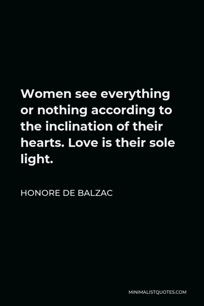 Honore de Balzac Quote - Women see everything or nothing according to the inclination of their hearts. Love is their sole light.
