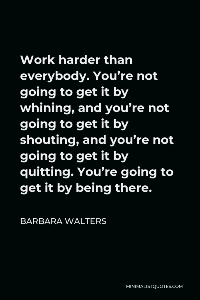 Barbara Walters Quote - Work harder than everybody. You’re not going to get it by whining, and you’re not going to get it by shouting, and you’re not going to get it by quitting. You’re going to get it by being there.