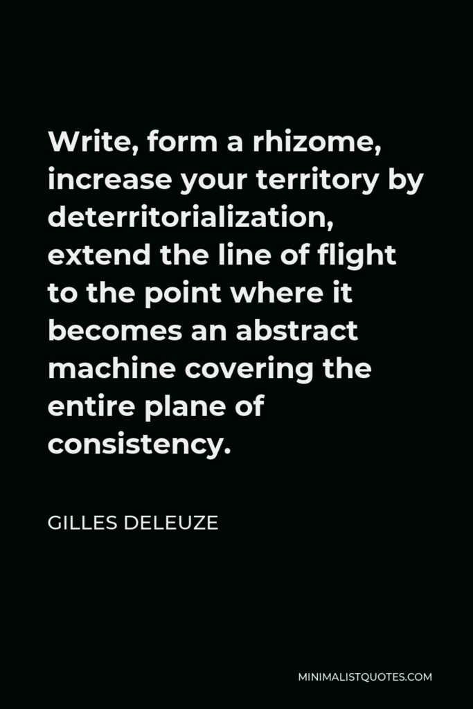 Gilles Deleuze Quote - Write, form a rhizome, increase your territory by deterritorialization, extend the line of flight to the point where it becomes an abstract machine covering the entire plane of consistency.