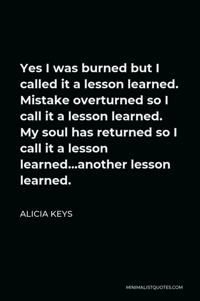 Alicia Keys Quote - Yes I was burned but I called it a lesson learned. Mistake overturned so I call it a lesson learned. My soul has returned so I call it a lesson learned…another lesson learned.
