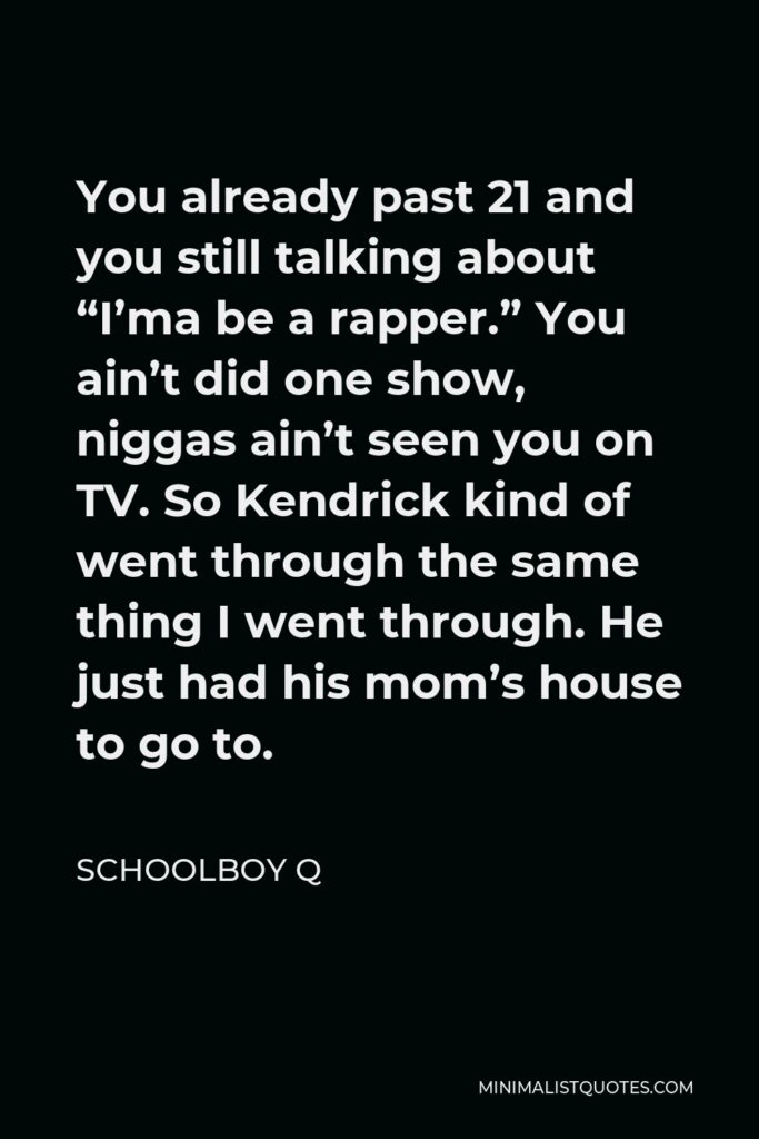 ScHoolboy Q Quote - You already past 21 and you still talking about “I’ma be a rapper.” You ain’t did one show, niggas ain’t seen you on TV. So Kendrick kind of went through the same thing I went through. He just had his mom’s house to go to.